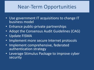Near-Term Opportunities
• Use government IT acquisitions to change IT
business model
• Enhance public-private partnerships
• Adopt the Consensus Audit Guidelines (CAG)
• Update FISMA
• Implement more secure Internet protocols
• Implement comprehensive, federated
authentication strategy
• Leverage Stimulus Package to improve cyber
security
 