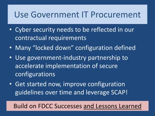 Use Government IT Procurement
• Cyber security needs to be reflected in our
contractual requirements
• Many “locked down” configuration defined
• Use government-industry partnership to
accelerate implementation of secure
configurations
• Get started now, improve configuration
guidelines over time and leverage SCAP!
Build on FDCC Successes and Lessons Learned
 