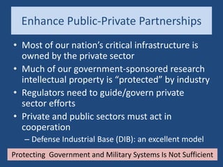 Enhance Public-Private Partnerships
• Most of our nation’s critical infrastructure is
owned by the private sector
• Much of our government-sponsored research
intellectual property is “protected” by industry
• Regulators need to guide/govern private
sector efforts
• Private and public sectors must act in
cooperation
– Defense Industrial Base (DIB): an excellent model
Protecting Government and Military Systems Is Not Sufficient
 