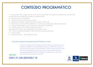 CONTEÚDO PROGRAMÁTICO
I - Visão geral ESG: origens do termo e da incorporação de aspectos ambientais, sociais e de
governança na análise de crédito e investimentos;
II - Governança: o "G"do ESG
III - Critérios e Métricas de Governança
IV - Responsabilidade Socioambiental: Índices e Métricas
V - ESG e seus critérios: PRI, Padrões IFC, princípios do Equador, Bacen, Bovespa
VI - Responsabilidade Social Corporativa: Normas e Diretrizes
VII - Mudança do clima & Mercado de carbono
Exemplos de Análise de adequacão aos critérios ESG
VIII - Matriz de Materialidade e Matriz de Risco Socioambiental
IX - Cultura ESG
X - Estudo de Caso - Due Diligence ESG
CNPJ 21.346.000/0001-18
001427
G 35 anos consolidados, de vida profissional, exercendo vários cargos até alcançar a Vice-
presidência em QSMS-RS & Sustentabilidade para fundos de investimentos, atuação nas
áreas de Óleo & Gás, Energia, Portos e Mineração em mais de 15 países da América Latina,
África Ásia e Oriente Médio. Autor de artigos , mentor ,professor e palestrante sobre
Sustentabilidade & QSMS-RS. Post-doc. /Aberdeen, UK, MBA/Harvard U., PhD/UCLA,
MSc/Texas A&M, BSc/ Maryland U. , BSc /UFRJ.
Instrutor: Roberto Azevedo Roche Moreira Junior
 
