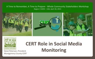Montgomery County (MD) CERT presentation to FEMA Region 3 IAEM‐USA Whole Community Stakeholders Workshop – April 30, 2013
CERT Role in Social Media 
MonitoringSteve Peterson, President
Montgomery County CERT
A Time to Remember, A Time to Prepare ‐ Whole Community Stakeholders Workshop
Region 3 IAEM – USA, April 30, 2013
 