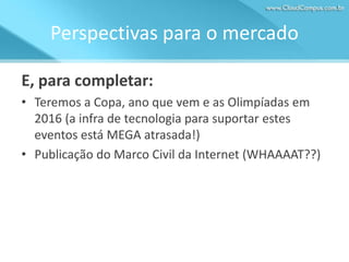 Perspectivas para o mercado
E, para completar:
• Teremos a Copa, ano que vem e as Olimpíadas em
2016 (a infra de tecnologia para suportar estes
eventos está MEGA atrasada!)
• Publicação do Marco Civil da Internet (WHAAAAT??)

 