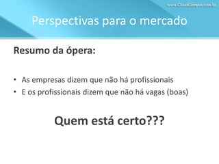 Perspectivas para o mercado
Resumo da ópera:
• As empresas dizem que não há profissionais
• E os profissionais dizem que não há vagas (boas)

Quem está certo???

 