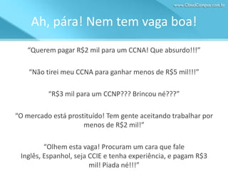Ah, pára! Nem tem vaga boa!
“Querem pagar R$2 mil para um CCNA! Que absurdo!!!”
“Não tirei meu CCNA para ganhar menos de R$5 mil!!!”
“R$3 mil para um CCNP??? Brincou né???”
“O mercado está prostituído! Tem gente aceitando trabalhar por
menos de R$2 mil!”
“Olhem esta vaga! Procuram um cara que fale
Inglês, Espanhol, seja CCIE e tenha experiência, e pagam R$3
mil! Piada né!!!”

 