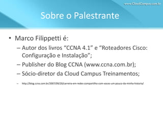 Sobre o Palestrante
• Marco Filippetti é:
– Autor dos livros “CCNA 4.1” e “Roteadores Cisco:
Configuração e Instalação”;
– Publisher do Blog CCNA (www.ccna.com.br);
– Sócio-diretor da Cloud Campus Treinamentos;
–

http://blog.ccna.com.br/2007/09/20/carreira-em-redes-compartilho-com-voces-um-pouco-da-minha-historia/

 