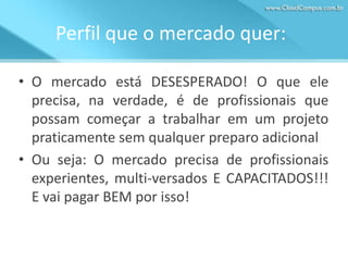 Perfil que o mercado quer:
• O mercado está DESESPERADO! O que ele
precisa, na verdade, é de profissionais que
possam começar a trabalhar em um projeto
praticamente sem qualquer preparo adicional
• Ou seja: O mercado precisa de profissionais
experientes, multi-versados E CAPACITADOS!!!
E vai pagar BEM por isso!

 
