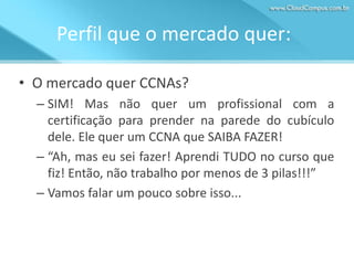 Perfil que o mercado quer:
• O mercado quer CCNAs?
– SIM! Mas não quer um profissional com a
certificação para prender na parede do cubículo
dele. Ele quer um CCNA que SAIBA FAZER!
– “Ah, mas eu sei fazer! Aprendi TUDO no curso que
fiz! Então, não trabalho por menos de 3 pilas!!!”
– Vamos falar um pouco sobre isso...

 