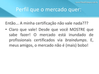 Perfil que o mercado quer:
Então... A minha certificação não vale nada???
• Claro que vale! Desde que você MOSTRE que
sabe fazer! O mercado está inundado de
profissionais certificados via braindumps. E,
meus amigos, o mercado não é (mais) bobo!

 