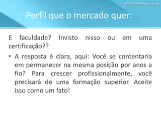Perfil que o mercado quer:
E faculdade? Invisto nisso ou em uma
certificação??
• A resposta é clara, aqui: Você se contentaria
em permanecer na mesma posição por anos a
fio? Para crescer profissionalmente, você
precisará de uma formação superior. Aceite
isso como um fato!

 