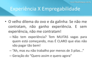 Experiência X Empregabilidade
• O velho dilema do ovo e da galinha: Se não me
contratam, não ganho experiência. E sem
experiência, não me contratam!
– Não tem experiência? Tem MUITAS vagas para
quem está começando, mas É CLARO que elas não
vão pagar tão bem!
– “Ah, mas eu não trabalho por menos de 3 pilas...”
– Geração do “Quero assim e quero agora”

 