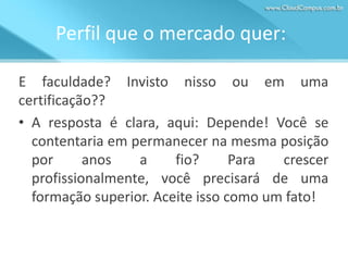 Perfil que o mercado quer:
E faculdade? Invisto nisso ou em uma
certificação??
• A resposta é clara, aqui: Depende! Você se
contentaria em permanecer na mesma posição
por
anos
a
fio?
Para
crescer
profissionalmente, você precisará de uma
formação superior. Aceite isso como um fato!

 