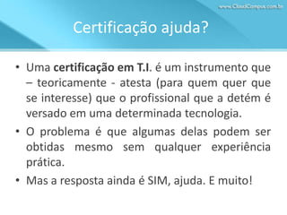 Certificação ajuda?
• Uma certificação em T.I. é um instrumento que
– teoricamente - atesta (para quem quer que
se interesse) que o profissional que a detém é
versado em uma determinada tecnologia.
• O problema é que algumas delas podem ser
obtidas mesmo sem qualquer experiência
prática.
• Mas a resposta ainda é SIM, ajuda. E muito!

 