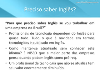 Preciso saber Inglês?
“Para que preciso saber Inglês se vou trabalhar em
uma empresa no Brasil?”
• Profissionais de tecnologia dependem do Inglês para
quase tudo. Tudo o que é novidade em termos
tecnológicos é publicado em Inglês.
• Como manter-se atualizado sem conhecer este
idioma? É NISSO que a maior parte das empresas
pensa quando pedem Inglês como pré-req.
• Um profissional de tecnologia que não se atualiza tem
seu valor enormemente diminuído.

 