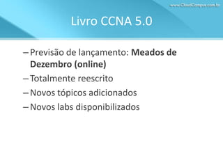 Livro CCNA 5.0
– Previsão de lançamento: Meados de
Dezembro (online)
– Totalmente reescrito
– Novos tópicos adicionados
– Novos labs disponibilizados

 