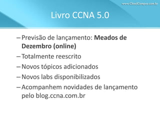 Livro CCNA 5.0
– Previsão de lançamento: Meados de
Dezembro (online)
– Totalmente reescrito
– Novos tópicos adicionados
– Novos labs disponibilizados
– Acompanhem novidades de lançamento
pelo blog.ccna.com.br

 