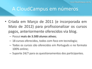 A CloudCampus em números
• Criada em Março de 2011 (e incorporada em
Maio de 2012) para profissionalizar os cursos
pagos, anteriormente oferecidos via blog.
– Possui mais de 3.500 alunos ativos;
– 18 cursos oferecidos, todos com foco em tecnologia;
– Todos os cursos são oferecidos em Português e no formato
100% online;
– Suporte 24/7 para os questionamentos dos participantes.

 