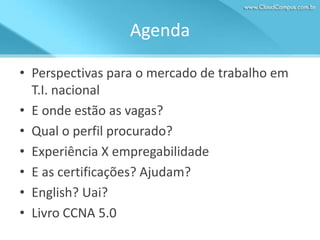 Agenda
• Perspectivas para o mercado de trabalho em
T.I. nacional
• E onde estão as vagas?
• Qual o perfil procurado?
• Experiência X empregabilidade
• E as certificações? Ajudam?
• English? Uai?
• Livro CCNA 5.0

 