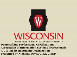 Demystifying Professional Certifications
Association of Information Systems Professionals
A UW-Madison Student Organization
Presented by Nicholas Davis, CISA, CISSP
 