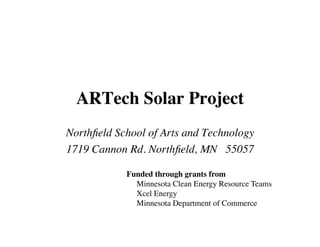ARTech Solar Project
Northﬁeld School of Arts and Technology
1719 Cannon Rd. Northﬁeld, MN 55057

            Funded through grants from
              Minnesota Clean Energy Resource Teams
              Xcel Energy
              Minnesota Department of Commerce
 