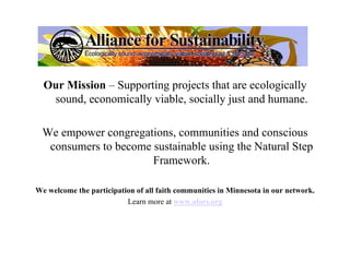Our Mission – Supporting projects that are ecologically
   sound, economically viable, socially just and humane.

  We empower congregations, communities and conscious
   consumers to become sustainable using the Natural Step
                       Framework.

We welcome the participation of all faith communities in Minnesota in our network.
                          Learn more at www.afors.org
 