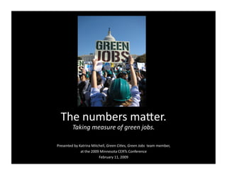 The numbers ma,er. 
         Taking measure of green jobs. 

Presented by Katrina Mitchell, Green Ci4es, Green Jobs  team member, 
              at the 2009 Minnesota CERTs Conference 
                         February 11, 2009 
 