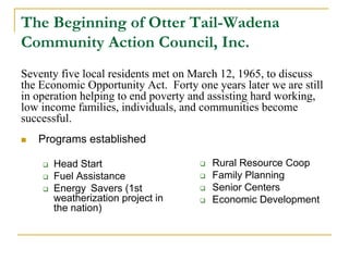 The Beginning of Otter Tail-Wadena
Community Action Council, Inc.
Seventy five local residents met on March 12, 1965, to discuss
the Economic Opportunity Act. Forty one years later we are still
in operation helping to end poverty and assisting hard working,
low income families, individuals, and communities become
successful.
    Programs established



                                         Rural Resource Coop
        Head Start                   
    
                                         Family Planning
        Fuel Assistance              
    
                                         Senior Centers
        Energy Savers (1st           
    
        weatherization project in        Economic Development
                                     
        the nation)
 