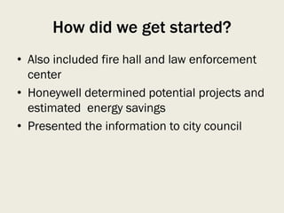 How did we get started?
• Also included fire hall and law enforcement
center
• Honeywell determined potential projects and
estimated energy savings
• Presented the information to city council
 