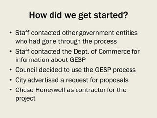 How did we get started?
• Staff contacted other government entities
who had gone through the process
• Staff contacted the Dept. of Commerce for
information about GESP
• Council decided to use the GESP process
• City advertised a request for proposals
• Chose Honeywell as contractor for the
project
 