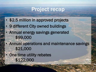 Project recap
• $2.5 million in approved projects
• 9 different City owned buildings
• Annual energy savings generated
$99,000
• Annual operations and maintenance savings
$21,000
• One time utility rebates
$122,000
 