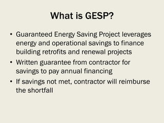 What is GESP?
• Guaranteed Energy Saving Project leverages
energy and operational savings to finance
building retrofits and renewal projects
• Written guarantee from contractor for
savings to pay annual financing
• If savings not met, contractor will reimburse
the shortfall
 