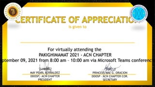 is given to
For virtually attending the
PAKIGHIMAMAT 2021 - ACN CHAPTER
eptember 09, 2021 from 8:00 am – 10:00 am via Microsoft Teams conferencin
MAY PEARL BERNALDEZ
DDOSP – ACN CHAPTER
PRESIDENT
PRINCESS MAE G. ORACION
DDOSP – ACN CHAPTER COR.
SECRETARY
 