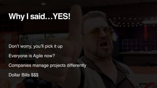 Don’t worry, you’ll pick it up
Everyone is Agile now?
Companies manage projects differently
Dollar Bills $$$
Why I said…YE...