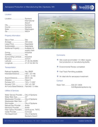 Aerospace Production or Manufacturing Site | Spokane, WA

Location
Location........................... Spokane
	International
	Airport
City................................... Spokane
County............................. Spokane
State................................ Washington
Zip.................................... 99224
Property Information
Site or Park...................... Site
Acreage............................ 300 acres
Lease Price...................... Negotiable
Subdividable..................... Negotiable
Additional Property........... Available for
	
supply chain
Zoning.............................. Industrial
Certified............................ Yes
Surrounding Landuse....... Industrial
Elevation........................... 2376 ft
Latitude............................ 47-36-36.2909N
Longitude......................... 47-37-52.3811N

Comments

Q	 Site could accomodate 1.5 million square
foot production or manufacturing facility

Transportation

Q	 Environmental Review completed

Railroad Availablity............ Yes, BNSF
Interstate/Distance........... I-90 / .25 mile
	
US-2 / .5 mile
Airport/Distance................ SIA/0 mile
Airspace........................... Class C
Runway 3/21.................... 150 x 11,002’
Runway 7/25.................... 150’ x 8,199’
Air Force Base/Distance... Fairchild / 5 miles

Q	 Fast Track Permitting available
Q	 An ideal site for aerospace investment
Contact
Robin Toth............. 509.321.3636
	rtoth@greaterspokane.org

Utilities & Services
Water Service Provider..... City of Spokane
Water Main Size................ 24”
Wastewater Provider......... City of Spokane
Wastewater Main Size...... 27”
Stormwater...................... City of Spokane
Natural Gas Provider........ Avista
Electricity Provider............ Avista
Fiber Optics Providers...... CentruyLink, TWTC
Cable Provider.................. Comcast
Fire Department	
City of Spokane
	
Spokane Airport
801 W Riverside Avenue, Suite 100 | Spokane, WA 99201 | GreaterSpokane.org | 509.321.3636	

Available Certified Site

 