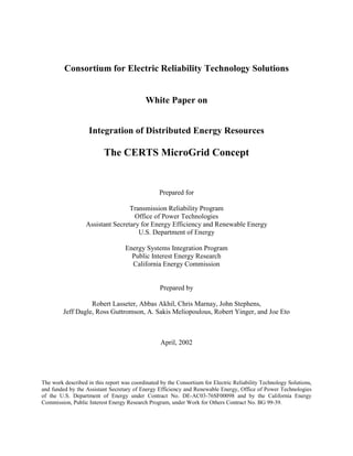 Consortium for Electric Reliability Technology Solutions
White Paper on
Integration of Distributed Energy Resources
The CERTS MicroGrid Concept
Prepared for
Transmission Reliability Program
Office of Power Technologies
Assistant Secretary for Energy Efficiency and Renewable Energy
U.S. Department of Energy
Energy Systems Integration Program
Public Interest Energy Research
California Energy Commission
Prepared by
Robert Lasseter, Abbas Akhil, Chris Marnay, John Stephens,
Jeff Dagle, Ross Guttromson, A. Sakis Meliopoulous, Robert Yinger, and Joe Eto
April, 2002
The work described in this report was coordinated by the Consortium for Electric Reliability Technology Solutions,
and funded by the Assistant Secretary of Energy Efficiency and Renewable Energy, Office of Power Technologies
of the U.S. Department of Energy under Contract No. DE-AC03-76SF00098 and by the California Energy
Commission, Public Interest Energy Research Program, under Work for Others Contract No. BG 99-39.
 
