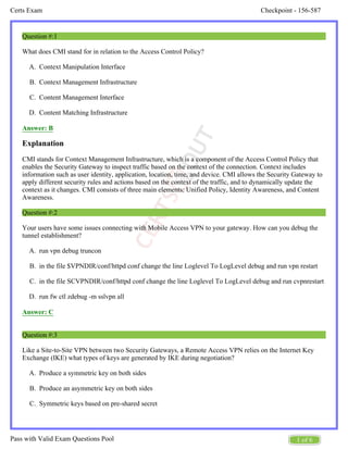 Checkpoint - 156-587
Certs Exam
1 of 6
Pass with Valid Exam Questions Pool
A.
B.
C.
D.
A.
B.
C.
D.
A.
B.
C.
D.
Question #:1
What does CMI stand for in relation to the Access Control Policy?
Context Manipulation Interface
Context Management Infrastructure
Content Management Interface
Content Matching Infrastructure
Answer: B
Explanation
CMI stands for Context Management Infrastructure, which is a component of the Access Control Policy that
enables the Security Gateway to inspect traffic based on the context of the connection. Context includes
information such as user identity, application, location, time, and device. CMI allows the Security Gateway to
apply different security rules and actions based on the context of the traffic, and to dynamically update the
context as it changes. CMI consists of three main elements: Unified Policy, Identity Awareness, and Content
Awareness.
Question #:2
Your users have some issues connecting with Mobile Access VPN to your gateway. How can you debug the
tunnel establishment?
run vpn debug truncon
in the file $VPNDIR/conf/httpd conf change the line Loglevel To LogLevel debug and run vpn restart
in the file SCVPNDIR/conf/httpd conf change the line Loglevel To LogLevel debug and run cvpnrestart
run fw ctl zdebug -m sslvpn all
Answer: C
Question #:3
Like a Site-to-Site VPN between two Security Gateways, a Remote Access VPN relies on the Internet Key
Exchange (IKE) what types of keys are generated by IKE during negotiation?
Produce a symmetric key on both sides
Produce an asymmetric key on both sides
Symmetric keys based on pre-shared secret
 