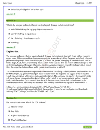 Checkpoint - 156-587
Certs Exam
2 of 6
Pass with Valid Exam Questions Pool
D.
A.
B.
C.
D.
A.
B.
C.
D.
Produce a pair of public and private keys
Answer: D
Question #:4
What is the simplest and most efficient way to check all dropped packets in real time?
tail -f $FWDIR/log/fw.log |grep drop in expert mode
cat /dev/fw1/log in expert mode
fw ctl zdebug + drop in expert mode
Smartlog
Answer: C
Explanation
The simplest and most efficient way to check all dropped packets in real time is C. fw ctl zdebug + drop in
expert mode. This command is a shortcut command that sets the kernel debug flags to a predefined value and
prints the debug output to the standard output. It is useful for general debugging of common issues, such as
traffic drops, NAT, VPN, or clustering. It has a small buffer size and does not require additional steps to start
or stop the debugging. However, it has some limitations, such as it cannot be used with SecureXL, it cannot
filter the output by chain modules, and it cannot save the output to a file12.
The other commands are not as simple or efficient as the fw ctl zdebug + drop command. The command tail -f
$FWDIR/log/fw.log |grep drop in expert mode will only show the drops that are logged in the fw.log file,
which may not include all the drops that occur in the kernel. The command cat /dev/fw1/log in expert mode
will show the raw binary data of the kernel debug buffer, which is not human-readable and may contain
irrelevant information. The command Smartlog will show the drops that are indexed and stored in the
SmartEvent database, which may not be in real time and may depend on the log server performance12.
1: https://sc1.checkpoint.com/documents/R81.10/WebAdminGuides/EN/CP_R81.
10_AdvancedTechnicalReferenceGuide/html_frameset.htm 2: https://www.checkpoint.com/downloads
/training/DOC-Training-Data-Sheet-CCTE-R81.10-V1.0.pdf
Question #:5
For Identity Awareness, what is the PDP process?
Identity server
Log Sifter
Captive Portal Service
UserAuth Database
 