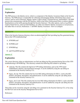 Checkpoint - 156-587
Certs Exam
3 of 6
Pass with Valid Exam Questions Pool
A.
B.
C.
D.
Answer: A
Explanation
The PDP process is the Identity server, which is a component of the Identity Awareness blade on the Security
Gateway. The PDP process is responsible for collecting and managing identity information from various
sources, such as Active Directory, Identity Agents, Captive Portal, Terminal Servers, and RADIUS. The PDP
process also communicates with the PEP process, which is the Policy Enforcement Point, to enforce identity-
based policies on the traffic passing through the Security Gateway1. The other options, such as Log Sifter,
Captive Portal Service, and UserAuth Database, are either not related to Identity Awareness or not processes,
but rather files or services. References: 1: sk93046: Identity Awareness - How to Configure
Question #:6
What is the Security Gateway directory where an administrator can find vpn debug log files generated during
Site-to-Site VPN troubleshooting?
SFWDIR/conf/
SCPDIR/conf/
SFWDIR/log/
opt/CPsuiteR80/vpn/log/
Answer: C
Explanation
The correct directory where an administrator can find vpn debug log files generated during Site-to-Site VPN
troubleshooting is $FWDIR/log/. This directory contains the following files related to vpn debug:
vpnd.elg: This file contains the high-level VPN debug information, such as the VPN tunnel
establishment, deletion, and negotiation messages. It can be enabled by using the vpn debug on
command on the Security Gateway CLI.
legacy_ike.elg: This file contains the low-level IKE debug information for IKEv1, such as the IKE
packets, encryption, decryption, and authentication. It can be enabled by using the vpn debug ikeon
command on the Security Gateway CLI.
legacy_ikev2.xml: This file contains the low-level IKE debug information for IKEv2, such as the IKE
packets, encryption, decryption, and authentication. It can be enabled by using the vpn debug ikev2on
command on the Security Gateway CLI.
These files can be viewed by using the vpn debug view command on the Security Gateway CLI, or by using
the IKEView tool on the Security Management Server GUI.
References:
 