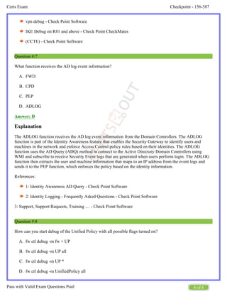 Checkpoint - 156-587
Certs Exam
4 of 6
Pass with Valid Exam Questions Pool
A.
B.
C.
D.
A.
B.
C.
D.
vpn debug - Check Point Software
IKE Debug on R81 and above - Check Point CheckMates
(CCTE) - Check Point Software
Question #:7
What function receives the AD log event information?
FWD
CPD
PEP
ADLOG
Answer: D
Explanation
The ADLOG function receives the AD log event information from the Domain Controllers. The ADLOG
function is part of the Identity Awareness feature that enables the Security Gateway to identify users and
machines in the network and enforce Access Control policy rules based on their identities. The ADLOG
function uses the AD Query (ADQ) method to connect to the Active Directory Domain Controllers using
WMI and subscribe to receive Security Event logs that are generated when users perform login. The ADLOG
function then extracts the user and machine information that maps to an IP address from the event logs and
sends it to the PEP function, which enforces the policy based on the identity information.
References:
1: Identity Awareness AD Query - Check Point Software
2: Identity Logging - Frequently Asked Questions - Check Point Software
3: Support, Support Requests, Training … - Check Point Software
Question #:8
How can you start debug of the Unified Policy with all possible flags turned on?
fw ctl debug -m fw + UP
fw ctl debug -m UP all
fw ctl debug -m UP *
fw ctl debug -m UnifiedPolicy all
 