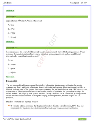 Checkpoint - 156-587
Certs Exam
5 of 6
Pass with Valid Exam Questions Pool
A.
B.
C.
D.
A.
B.
C.
D.
Answer: B
Question #:9
Captive Portal, PDP and PEP run in what space?
User
CPM
FWD
Kernel
Answer: A
Question #:10
In some scenarios it is very helpful to use advanced Linux commands for troubleshooting purposes. Which
command displays information about resource utilization for running processes and shows additional
information for core utilization and memory?
top
vmstat
cptop
mpstat
Answer: A
Explanation
The top command is a Linux command that displays information about resource utilization for running
processes and shows additional information for core utilization and memory. The top command provides a
dynamic real-time view of the system, showing the processes that are consuming the most CPU, memory, and
other resources. The top command also shows the total number of processes, the system load average, the
uptime, and the CPU usage by user, system, and idle. The top command can be customized by using various
options and interactive commands to change the display, sort the processes, filter the output, and kill
processes.
The other commands are incorrect because:
B. vmstat is a Linux command that displays information about the virtual memory, CPU, disk, and
system activity. It does not show information about individual processes or core utilization.
 