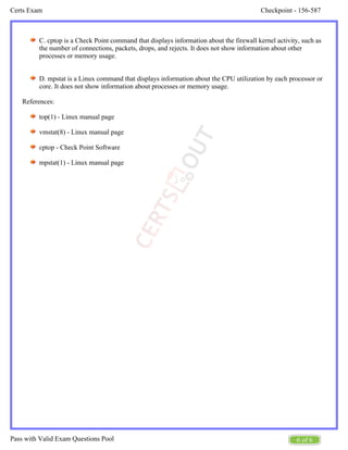 Checkpoint - 156-587
Certs Exam
6 of 6
Pass with Valid Exam Questions Pool
C. cptop is a Check Point command that displays information about the firewall kernel activity, such as
the number of connections, packets, drops, and rejects. It does not show information about other
processes or memory usage.
D. mpstat is a Linux command that displays information about the CPU utilization by each processor or
core. It does not show information about processes or memory usage.
References:
top(1) - Linux manual page
vmstat(8) - Linux manual page
cptop - Check Point Software
mpstat(1) - Linux manual page
 