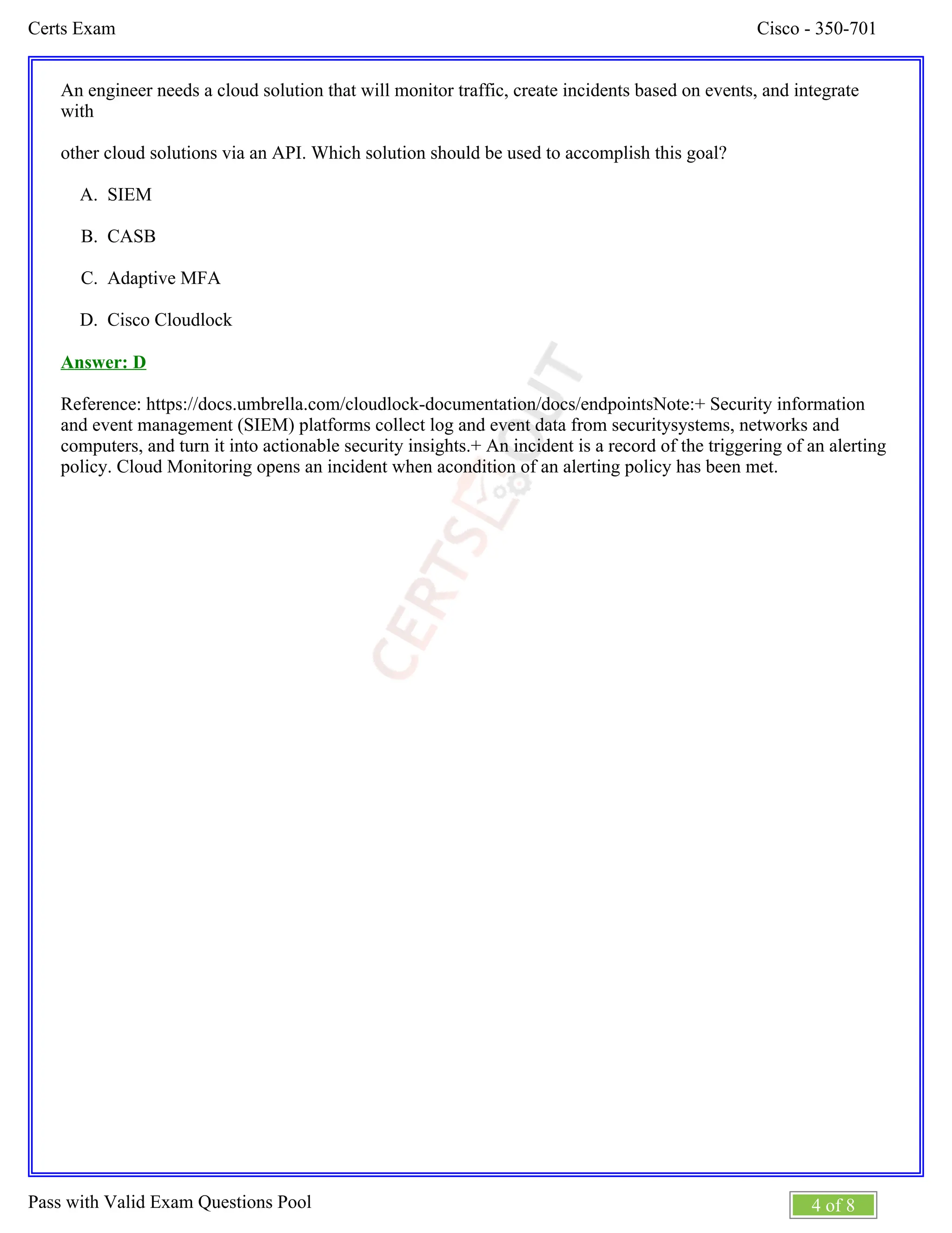 Cisco - 350-701
Certs Exam
4 of 8
Pass with Valid Exam Questions Pool
A.
B.
C.
D.
An engineer needs a cloud solution that will monitor traffic, create incidents based on events, and integrate
with
other cloud solutions via an API. Which solution should be used to accomplish this goal?
SIEM
CASB
Adaptive MFA
Cisco Cloudlock
Answer: D
Reference: https://docs.umbrella.com/cloudlock-documentation/docs/endpointsNote:+ Security information
and event management (SIEM) platforms collect log and event data from securitysystems, networks and
computers, and turn it into actionable security insights.+ An incident is a record of the triggering of an alerting
policy. Cloud Monitoring opens an incident when acondition of an alerting policy has been met.
 