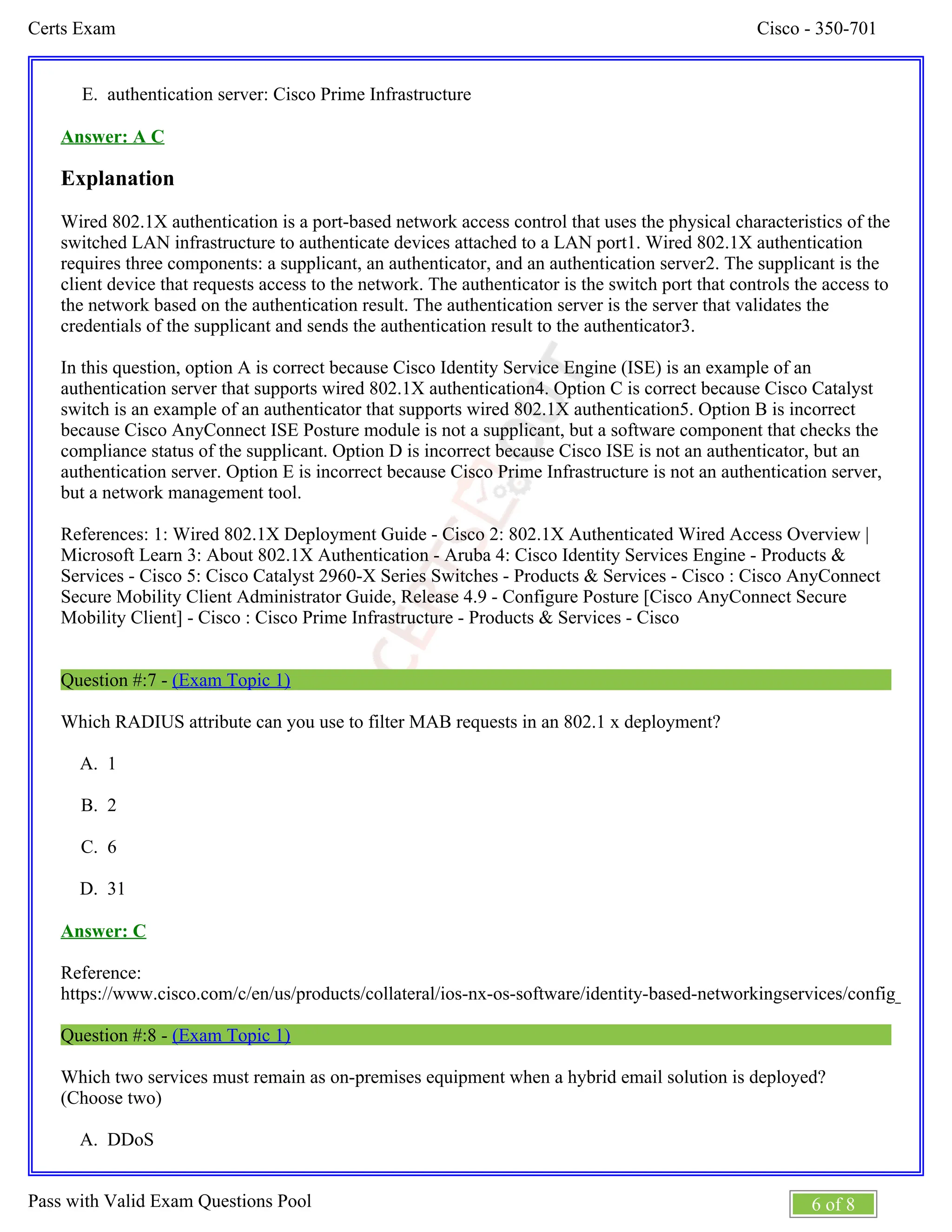 Cisco - 350-701
Certs Exam
6 of 8
Pass with Valid Exam Questions Pool
E.
A.
B.
C.
D.
A.
authentication server: Cisco Prime Infrastructure
Answer: A C
Explanation
Wired 802.1X authentication is a port-based network access control that uses the physical characteristics of the
switched LAN infrastructure to authenticate devices attached to a LAN port1. Wired 802.1X authentication
requires three components: a supplicant, an authenticator, and an authentication server2. The supplicant is the
client device that requests access to the network. The authenticator is the switch port that controls the access to
the network based on the authentication result. The authentication server is the server that validates the
credentials of the supplicant and sends the authentication result to the authenticator3.
In this question, option A is correct because Cisco Identity Service Engine (ISE) is an example of an
authentication server that supports wired 802.1X authentication4. Option C is correct because Cisco Catalyst
switch is an example of an authenticator that supports wired 802.1X authentication5. Option B is incorrect
because Cisco AnyConnect ISE Posture module is not a supplicant, but a software component that checks the
compliance status of the supplicant. Option D is incorrect because Cisco ISE is not an authenticator, but an
authentication server. Option E is incorrect because Cisco Prime Infrastructure is not an authentication server,
but a network management tool.
References: 1: Wired 802.1X Deployment Guide - Cisco 2: 802.1X Authenticated Wired Access Overview |
Microsoft Learn 3: About 802.1X Authentication - Aruba 4: Cisco Identity Services Engine - Products &
Services - Cisco 5: Cisco Catalyst 2960-X Series Switches - Products & Services - Cisco : Cisco AnyConnect
Secure Mobility Client Administrator Guide, Release 4.9 - Configure Posture [Cisco AnyConnect Secure
Mobility Client] - Cisco : Cisco Prime Infrastructure - Products & Services - Cisco
Question #:7 - (Exam Topic 1)
Which RADIUS attribute can you use to filter MAB requests in an 802.1 x deployment?
1
2
6
31
Answer: C
Reference:
https://www.cisco.com/c/en/us/products/collateral/ios-nx-os-software/identity-based-networkingservices/config_guide_
Question #:8 - (Exam Topic 1)
Which two services must remain as on-premises equipment when a hybrid email solution is deployed?
(Choose two)
DDoS
 