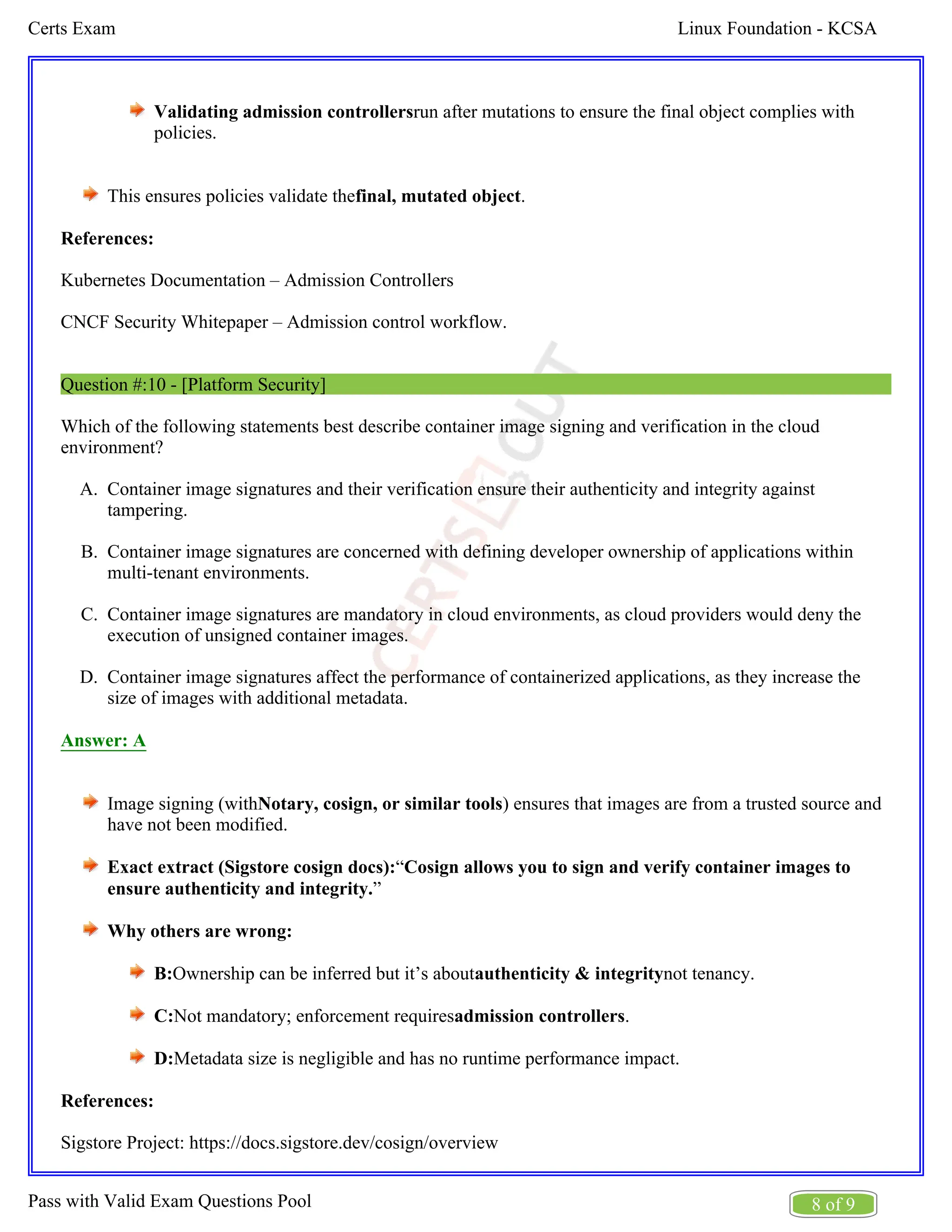 Linux Foundation - KCSA
Certs Exam
8 of 9
Pass with Valid Exam Questions Pool
A.
B.
C.
D.
Validating admission controllersrun after mutations to ensure the final object complies with
policies.
This ensures policies validate the .
final, mutated object
References:
Kubernetes Documentation – Admission Controllers
CNCF Security Whitepaper – Admission control workflow.
Question #:10 - [Platform Security]
Which of the following statements best describe container image signing and verification in the cloud
environment?
Container image signatures and their verification ensure their authenticity and integrity against
tampering.
Container image signatures are concerned with defining developer ownership of applications within
multi-tenant environments.
Container image signatures are mandatory in cloud environments, as cloud providers would deny the
execution of unsigned container images.
Container image signatures affect the performance of containerized applications, as they increase the
size of images with additional metadata.
Answer: A
Image signing (with ) ensures that images are from a trusted source and
Notary, cosign, or similar tools
have not been modified.
Exact extract (Sigstore cosign docs):“Cosign allows you to sign and verify container images to
”
ensure authenticity and integrity.
Why others are wrong:
B:Ownership can be inferred but it’s about not tenancy.
authenticity & integrity
C:Not mandatory; enforcement requires .
admission controllers
D:Metadata size is negligible and has no runtime performance impact.
References:
Sigstore Project: https://docs.sigstore.dev/cosign/overview
 