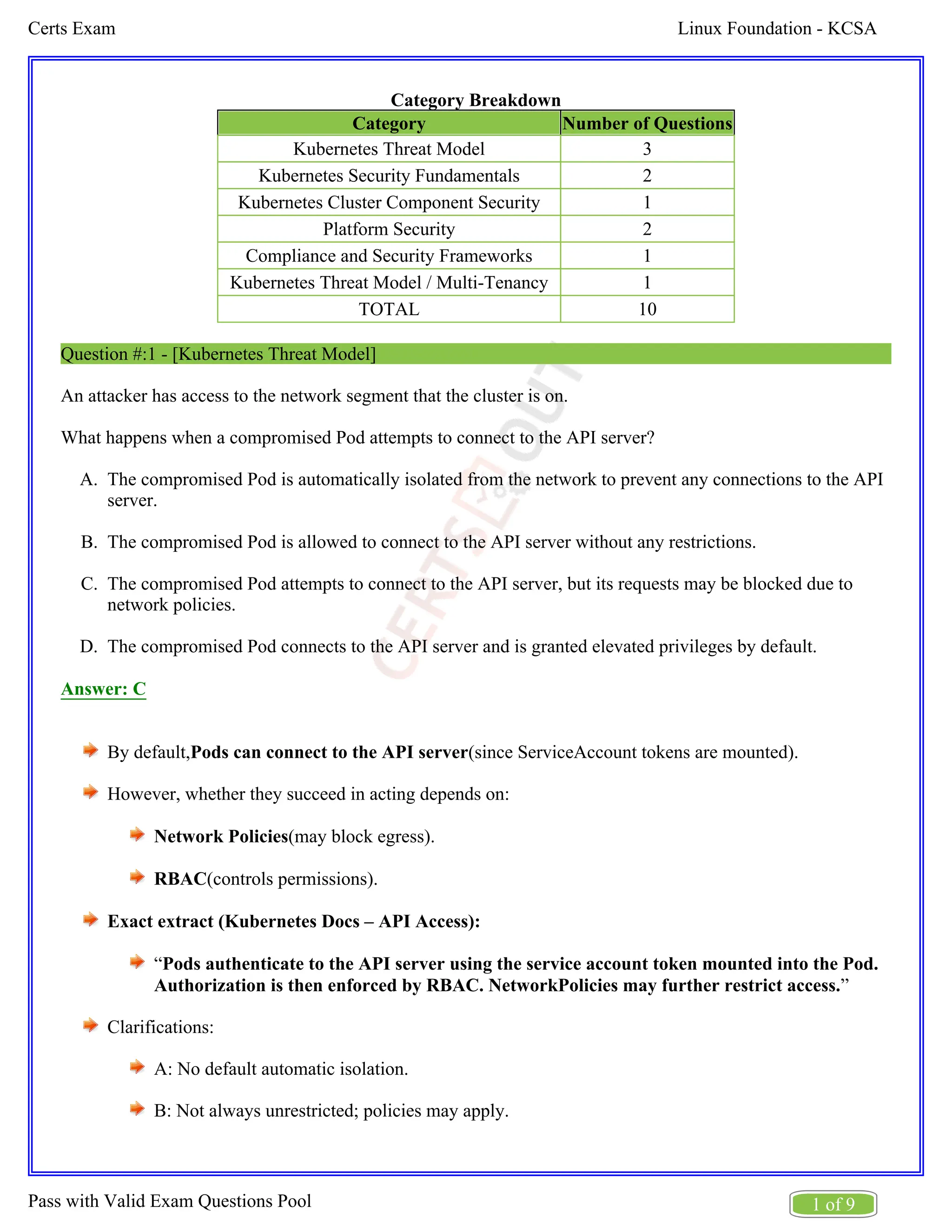 Linux Foundation - KCSA
Certs Exam
1 of 9
Pass with Valid Exam Questions Pool
A.
B.
C.
D.
Category Breakdown
Category Number of Questions
Kubernetes Threat Model 3
Kubernetes Security Fundamentals 2
Kubernetes Cluster Component Security 1
Platform Security 2
Compliance and Security Frameworks 1
Kubernetes Threat Model / Multi-Tenancy 1
TOTAL 10
Question #:1 - [Kubernetes Threat Model]
An attacker has access to the network segment that the cluster is on.
What happens when a compromised Pod attempts to connect to the API server?
The compromised Pod is automatically isolated from the network to prevent any connections to the API
server.
The compromised Pod is allowed to connect to the API server without any restrictions.
The compromised Pod attempts to connect to the API server, but its requests may be blocked due to
network policies.
The compromised Pod connects to the API server and is granted elevated privileges by default.
Answer: C
By default, (since ServiceAccount tokens are mounted).
Pods can connect to the API server
However, whether they succeed in acting depends on:
Network Policies(may block egress).
RBAC(controls permissions).
Exact extract (Kubernetes Docs – API Access):
“Pods authenticate to the API server using the service account token mounted into the Pod.
”
Authorization is then enforced by RBAC. NetworkPolicies may further restrict access.
Clarifications:
A: No default automatic isolation.
B: Not always unrestricted; policies may apply.
 