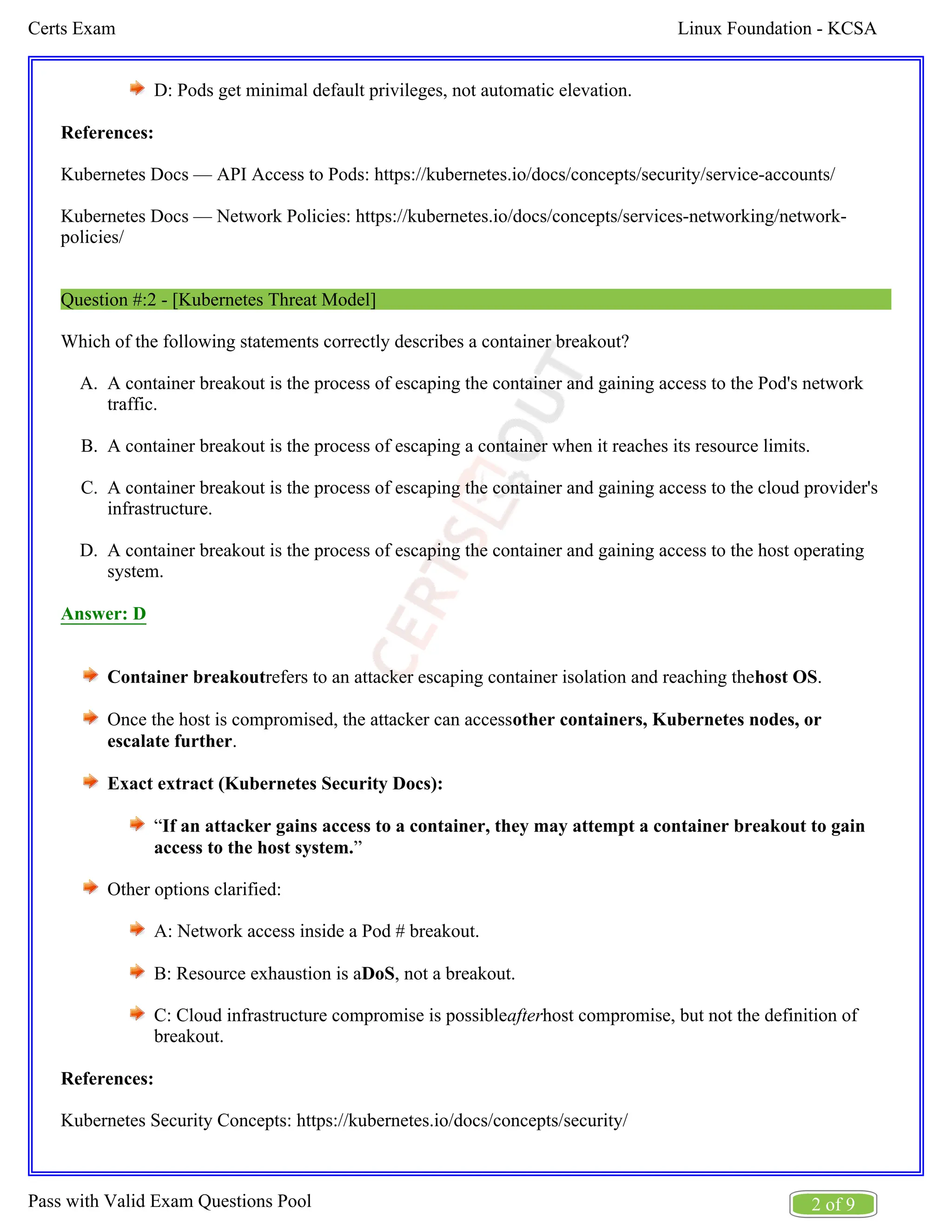 Linux Foundation - KCSA
Certs Exam
2 of 9
Pass with Valid Exam Questions Pool
A.
B.
C.
D.
D: Pods get minimal default privileges, not automatic elevation.
References:
Kubernetes Docs — API Access to Pods: https://kubernetes.io/docs/concepts/security/service-accounts/
Kubernetes Docs — Network Policies: https://kubernetes.io/docs/concepts/services-networking/network-
policies/
Question #:2 - [Kubernetes Threat Model]
Which of the following statements correctly describes a container breakout?
A container breakout is the process of escaping the container and gaining access to the Pod's network
traffic.
A container breakout is the process of escaping a container when it reaches its resource limits.
A container breakout is the process of escaping the container and gaining access to the cloud provider's
infrastructure.
A container breakout is the process of escaping the container and gaining access to the host operating
system.
Answer: D
Container breakoutrefers to an attacker escaping container isolation and reaching the .
host OS
Once the host is compromised, the attacker can accessother containers, Kubernetes nodes, or
.
escalate further
Exact extract (Kubernetes Security Docs):
“If an attacker gains access to a container, they may attempt a container breakout to gain
”
access to the host system.
Other options clarified:
A: Network access inside a Pod # breakout.
B: Resource exhaustion is a , not a breakout.
DoS
C: Cloud infrastructure compromise is possible host compromise, but not the definition of
after
breakout.
References:
Kubernetes Security Concepts: https://kubernetes.io/docs/concepts/security/
 