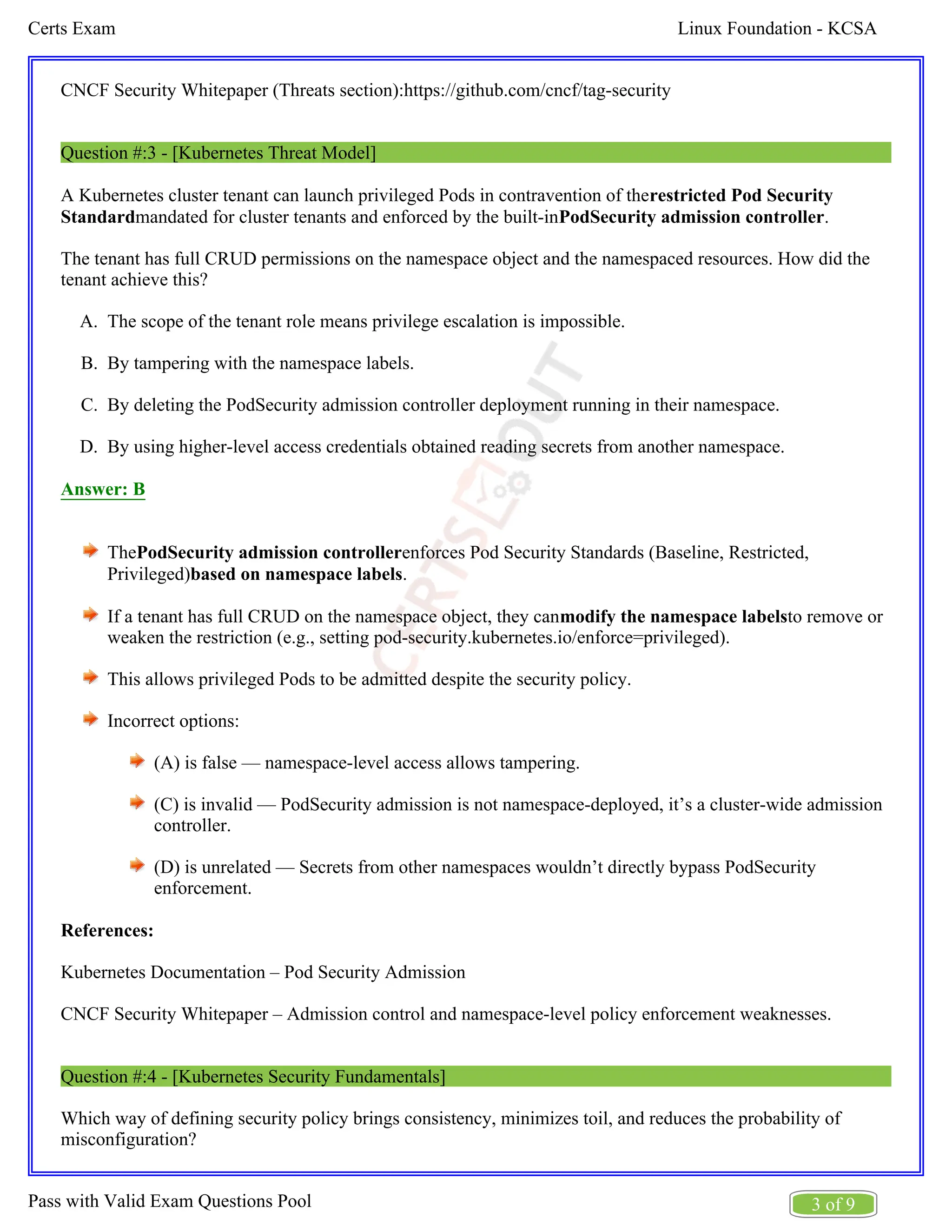 Linux Foundation - KCSA
Certs Exam
3 of 9
Pass with Valid Exam Questions Pool
A.
B.
C.
D.
CNCF Security Whitepaper (Threats section):https://github.com/cncf/tag-security
Question #:3 - [Kubernetes Threat Model]
A Kubernetes cluster tenant can launch privileged Pods in contravention of therestricted Pod Security
mandated for cluster tenants and enforced by the built-in .
Standard PodSecurity admission controller
The tenant has full CRUD permissions on the namespace object and the namespaced resources. How did the
tenant achieve this?
The scope of the tenant role means privilege escalation is impossible.
By tampering with the namespace labels.
By deleting the PodSecurity admission controller deployment running in their namespace.
By using higher-level access credentials obtained reading secrets from another namespace.
Answer: B
The enforces Pod Security Standards (Baseline, Restricted,
PodSecurity admission controller
Privileged) .
based on namespace labels
If a tenant has full CRUD on the namespace object, they can to remove or
modify the namespace labels
weaken the restriction (e.g., setting pod-security.kubernetes.io/enforce=privileged).
This allows privileged Pods to be admitted despite the security policy.
Incorrect options:
(A) is false — namespace-level access allows tampering.
(C) is invalid — PodSecurity admission is not namespace-deployed, it’s a cluster-wide admission
controller.
(D) is unrelated — Secrets from other namespaces wouldn’t directly bypass PodSecurity
enforcement.
References:
Kubernetes Documentation – Pod Security Admission
CNCF Security Whitepaper – Admission control and namespace-level policy enforcement weaknesses.
Question #:4 - [Kubernetes Security Fundamentals]
Which way of defining security policy brings consistency, minimizes toil, and reduces the probability of
misconfiguration?
 