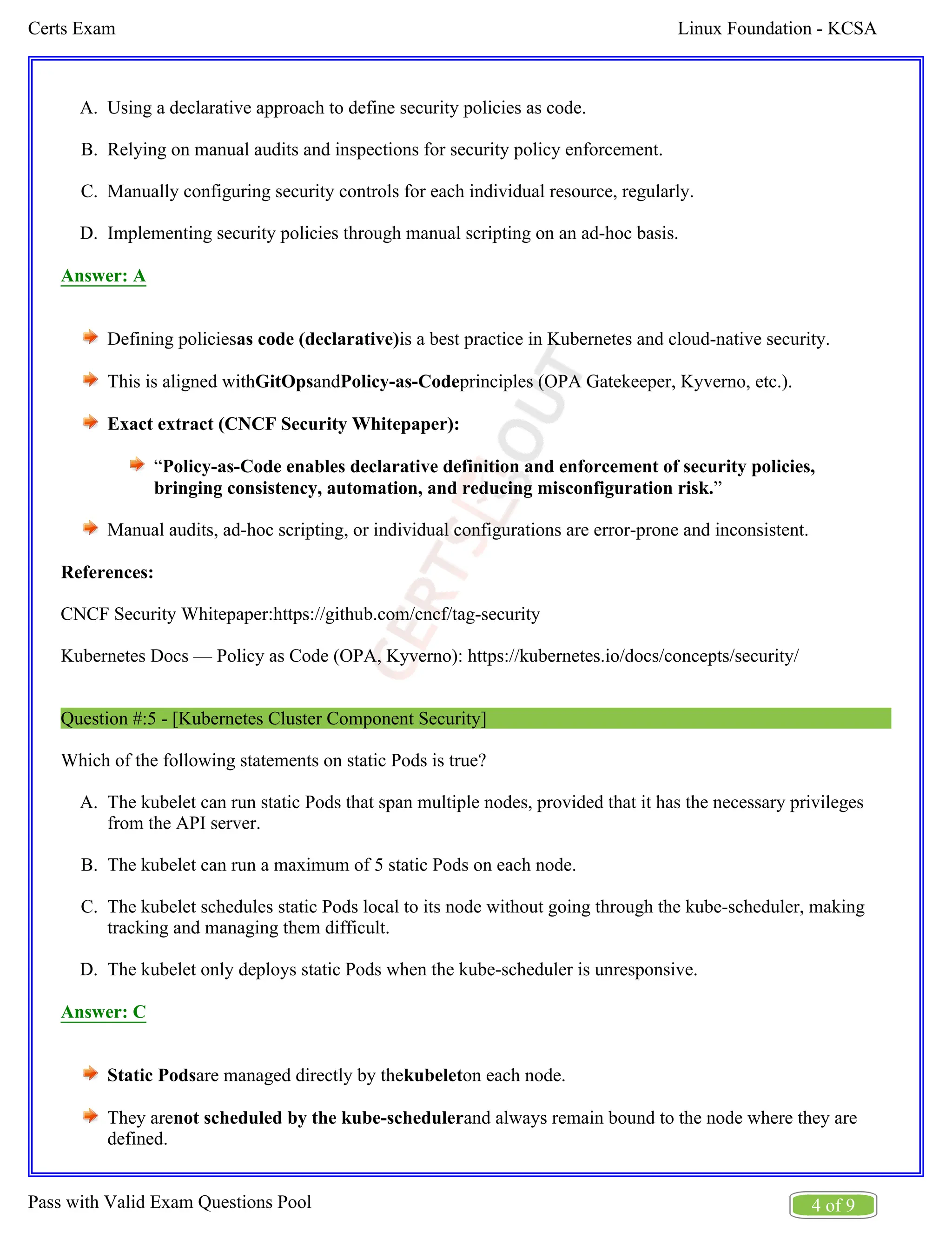 Linux Foundation - KCSA
Certs Exam
4 of 9
Pass with Valid Exam Questions Pool
A.
B.
C.
D.
A.
B.
C.
D.
Using a declarative approach to define security policies as code.
Relying on manual audits and inspections for security policy enforcement.
Manually configuring security controls for each individual resource, regularly.
Implementing security policies through manual scripting on an ad-hoc basis.
Answer: A
Defining policies is a best practice in Kubernetes and cloud-native security.
as code (declarative)
This is aligned with and principles (OPA Gatekeeper, Kyverno, etc.).
GitOps Policy-as-Code
Exact extract (CNCF Security Whitepaper):
“Policy-as-Code enables declarative definition and enforcement of security policies,
”
bringing consistency, automation, and reducing misconfiguration risk.
Manual audits, ad-hoc scripting, or individual configurations are error-prone and inconsistent.
References:
CNCF Security Whitepaper:https://github.com/cncf/tag-security
Kubernetes Docs — Policy as Code (OPA, Kyverno): https://kubernetes.io/docs/concepts/security/
Question #:5 - [Kubernetes Cluster Component Security]
Which of the following statements on static Pods is true?
The kubelet can run static Pods that span multiple nodes, provided that it has the necessary privileges
from the API server.
The kubelet can run a maximum of 5 static Pods on each node.
The kubelet schedules static Pods local to its node without going through the kube-scheduler, making
tracking and managing them difficult.
The kubelet only deploys static Pods when the kube-scheduler is unresponsive.
Answer: C
Static Podsare managed directly by the on each node.
kubelet
They are and always remain bound to the node where they are
not scheduled by the kube-scheduler
defined.
 