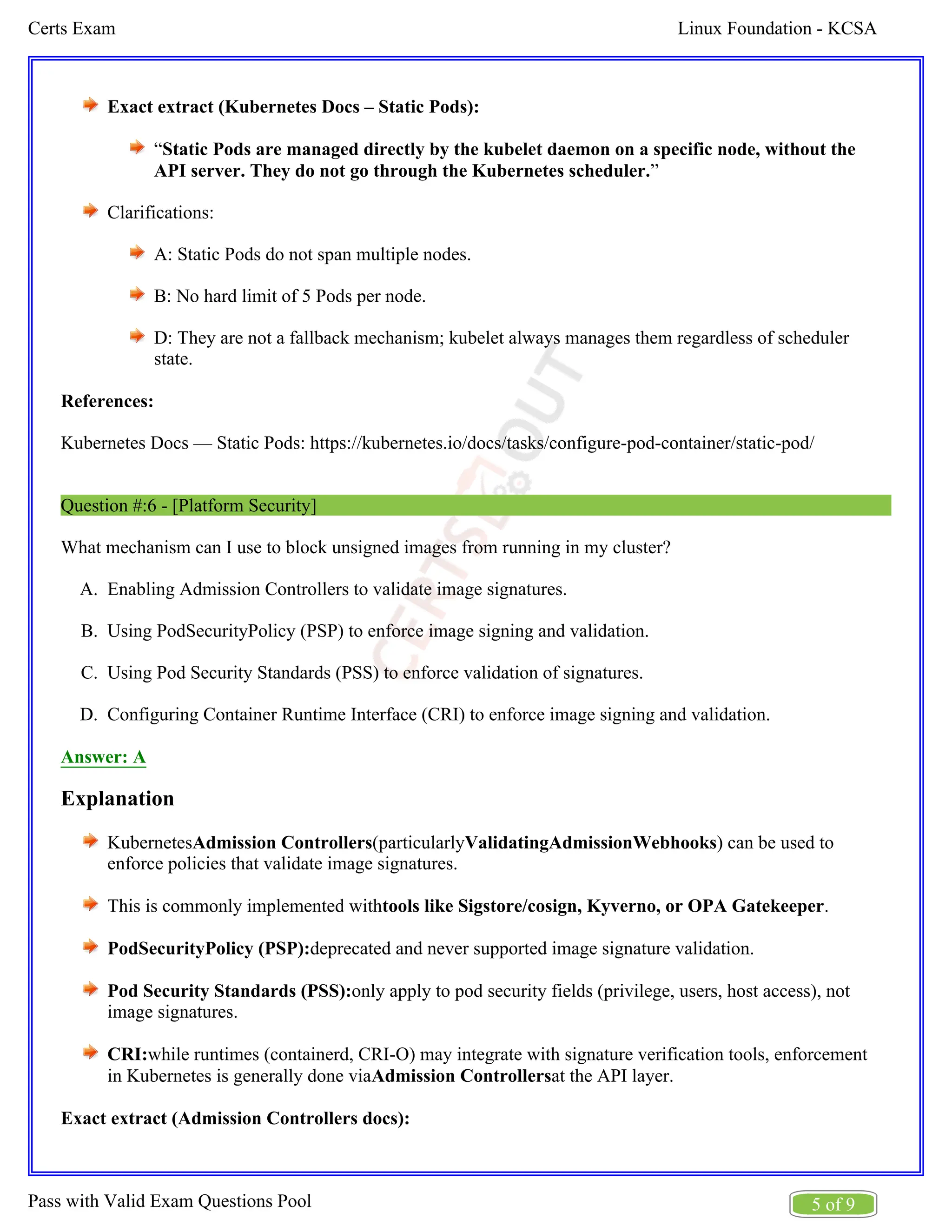 Linux Foundation - KCSA
Certs Exam
5 of 9
Pass with Valid Exam Questions Pool
A.
B.
C.
D.
Exact extract (Kubernetes Docs – Static Pods):
“Static Pods are managed directly by the kubelet daemon on a specific node, without the
”
API server. They do not go through the Kubernetes scheduler.
Clarifications:
A: Static Pods do not span multiple nodes.
B: No hard limit of 5 Pods per node.
D: They are not a fallback mechanism; kubelet always manages them regardless of scheduler
state.
References:
Kubernetes Docs — Static Pods: https://kubernetes.io/docs/tasks/configure-pod-container/static-pod/
Question #:6 - [Platform Security]
What mechanism can I use to block unsigned images from running in my cluster?
Enabling Admission Controllers to validate image signatures.
Using PodSecurityPolicy (PSP) to enforce image signing and validation.
Using Pod Security Standards (PSS) to enforce validation of signatures.
Configuring Container Runtime Interface (CRI) to enforce image signing and validation.
Answer: A
Explanation
Kubernetes (particularly ) can be used to
Admission Controllers ValidatingAdmissionWebhooks
enforce policies that validate image signatures.
This is commonly implemented with .
tools like Sigstore/cosign, Kyverno, or OPA Gatekeeper
PodSecurityPolicy (PSP):deprecated and never supported image signature validation.
Pod Security Standards (PSS):only apply to pod security fields (privilege, users, host access), not
image signatures.
CRI:while runtimes (containerd, CRI-O) may integrate with signature verification tools, enforcement
in Kubernetes is generally done via at the API layer.
Admission Controllers
Exact extract (Admission Controllers docs):
 
