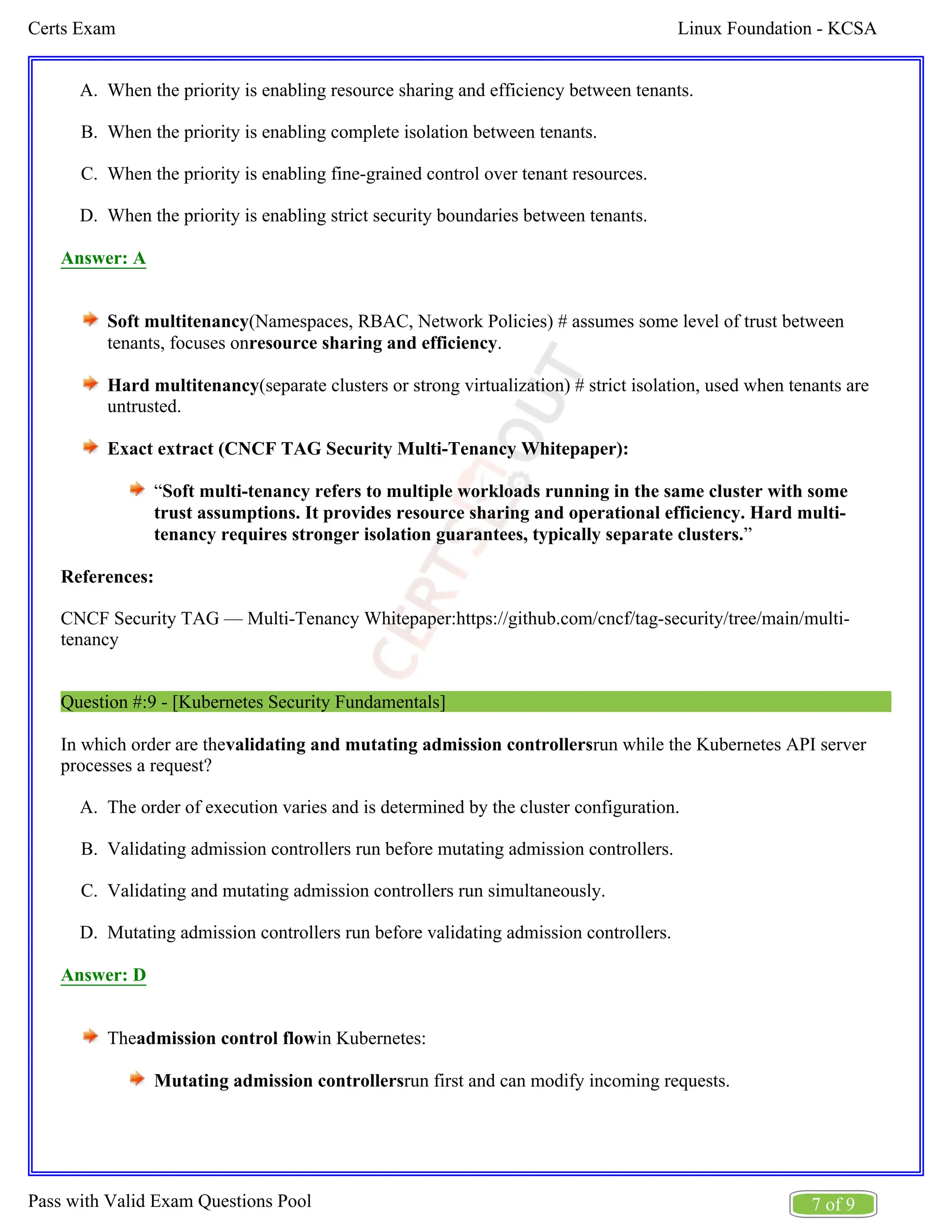Linux Foundation - KCSA
Certs Exam
7 of 9
Pass with Valid Exam Questions Pool
A.
B.
C.
D.
A.
B.
C.
D.
When the priority is enabling resource sharing and efficiency between tenants.
When the priority is enabling complete isolation between tenants.
When the priority is enabling fine-grained control over tenant resources.
When the priority is enabling strict security boundaries between tenants.
Answer: A
Soft multitenancy(Namespaces, RBAC, Network Policies) # assumes some level of trust between
tenants, focuses on .
resource sharing and efficiency
Hard multitenancy(separate clusters or strong virtualization) # strict isolation, used when tenants are
untrusted.
Exact extract (CNCF TAG Security Multi-Tenancy Whitepaper):
“Soft multi-tenancy refers to multiple workloads running in the same cluster with some
trust assumptions. It provides resource sharing and operational efficiency. Hard multi-
”
tenancy requires stronger isolation guarantees, typically separate clusters.
References:
CNCF Security TAG — Multi-Tenancy Whitepaper:https://github.com/cncf/tag-security/tree/main/multi-
tenancy
Question #:9 - [Kubernetes Security Fundamentals]
In which order are the run while the Kubernetes API server
validating and mutating admission controllers
processes a request?
The order of execution varies and is determined by the cluster configuration.
Validating admission controllers run before mutating admission controllers.
Validating and mutating admission controllers run simultaneously.
Mutating admission controllers run before validating admission controllers.
Answer: D
The in Kubernetes:
admission control flow
Mutating admission controllersrun first and can modify incoming requests.
 