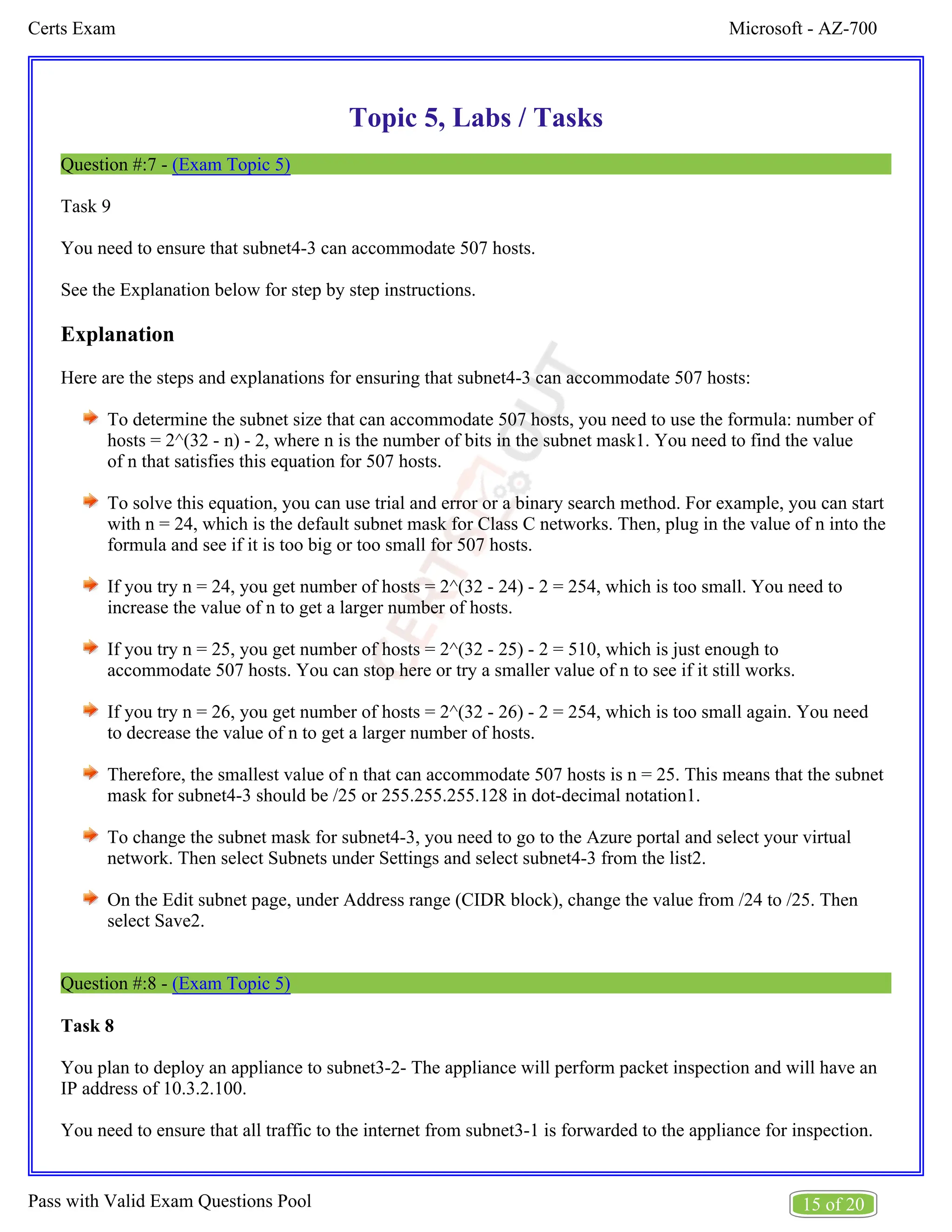 Microsoft - AZ-700
Certs Exam
15 of 20
Pass with Valid Exam Questions Pool
Topic 5, Labs / Tasks
Question #:7 - (Exam Topic 5)
Task 9
You need to ensure that subnet4-3 can accommodate 507 hosts.
See the Explanation below for step by step instructions.
Explanation
Here are the steps and explanations for ensuring that subnet4-3 can accommodate 507 hosts:
To determine the subnet size that can accommodate 507 hosts, you need to use the formula: number of
hosts = 2^(32 - n) - 2, where n is the number of bits in the subnet mask1. You need to find the value
of n that satisfies this equation for 507 hosts.
To solve this equation, you can use trial and error or a binary search method. For example, you can start
with n = 24, which is the default subnet mask for Class C networks. Then, plug in the value of n into the
formula and see if it is too big or too small for 507 hosts.
If you try n = 24, you get number of hosts = 2^(32 - 24) - 2 = 254, which is too small. You need to
increase the value of n to get a larger number of hosts.
If you try n = 25, you get number of hosts = 2^(32 - 25) - 2 = 510, which is just enough to
accommodate 507 hosts. You can stop here or try a smaller value of n to see if it still works.
If you try n = 26, you get number of hosts = 2^(32 - 26) - 2 = 254, which is too small again. You need
to decrease the value of n to get a larger number of hosts.
Therefore, the smallest value of n that can accommodate 507 hosts is n = 25. This means that the subnet
mask for subnet4-3 should be /25 or 255.255.255.128 in dot-decimal notation1.
To change the subnet mask for subnet4-3, you need to go to the Azure portal and select your virtual
network. Then select Subnets under Settings and select subnet4-3 from the list2.
On the Edit subnet page, under Address range (CIDR block), change the value from /24 to /25. Then
select Save2.
Question #:8 - (Exam Topic 5)
Task 8
You plan to deploy an appliance to subnet3-2- The appliance will perform packet inspection and will have an
IP address of 10.3.2.100.
You need to ensure that all traffic to the internet from subnet3-1 is forwarded to the appliance for inspection.
 